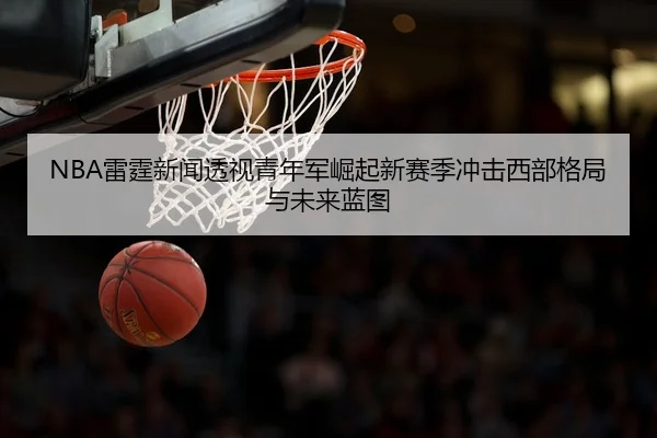 NBA雷霆新闻透视青年军崛起新赛季冲击西部格局与未来蓝图