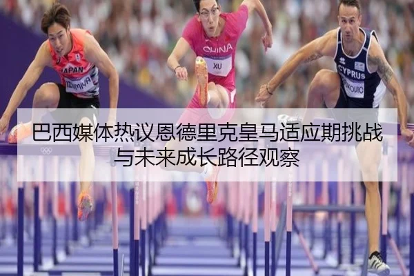 巴西媒体热议恩德里克皇马适应期挑战与未来成长路径观察